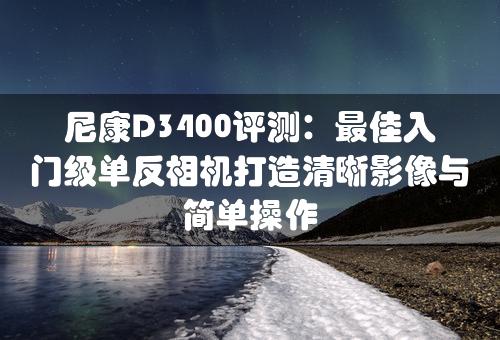 尼康D3400评测：最佳入门级单反相机打造清晰影像与简单操作