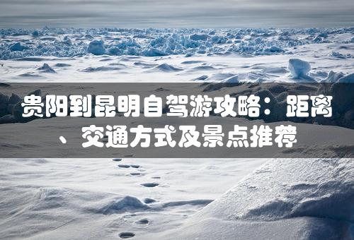 贵阳到昆明自驾游攻略：距离、交通方式及景点推荐