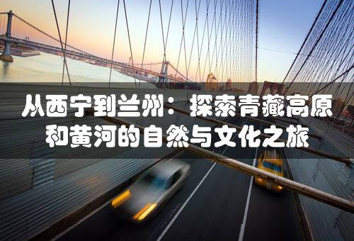 从西宁到兰州：探索青藏高原和黄河的自然与文化之旅