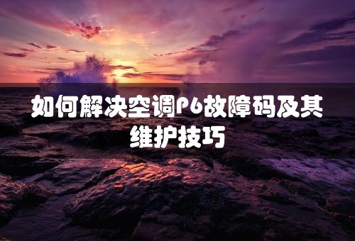 如何解决空调P6故障码及其维护技巧