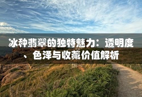 冰种翡翠的独特魅力：透明度、色泽与收藏价值解析