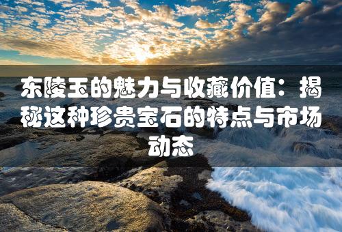 东陵玉的魅力与收藏价值：揭秘这种珍贵宝石的特点与市场动态