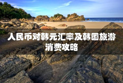 人民币对韩元汇率及韩国旅游消费攻略