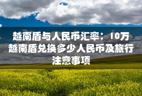 越南盾与人民币汇率：10万越南盾兑换多少人民币及旅行注意事项