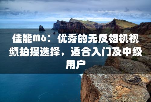 佳能M6：优秀的无反相机视频拍摄选择，适合入门及中级用户