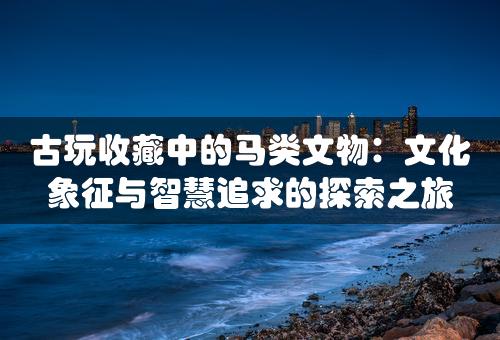 古玩收藏中的马类文物：文化象征与智慧追求的探索之旅