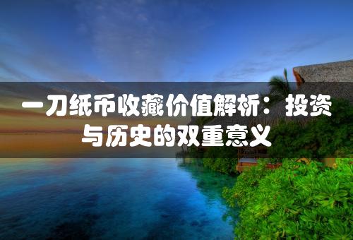 一刀纸币收藏价值解析：投资与历史的双重意义