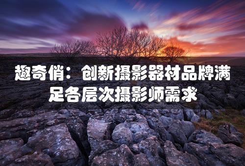 趣奇俏：创新摄影器材品牌满足各层次摄影师需求