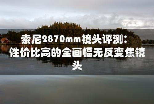 索尼2870mm镜头评测：性价比高的全画幅无反变焦镜头