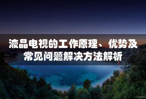 液晶电视的工作原理、优势及常见问题解决方法解析