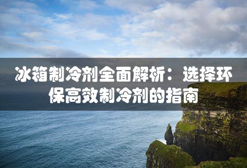 冰箱制冷剂全面解析：选择环保高效制冷剂的指南