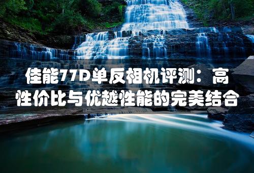 佳能77D单反相机评测：高性价比与优越性能的完美结合