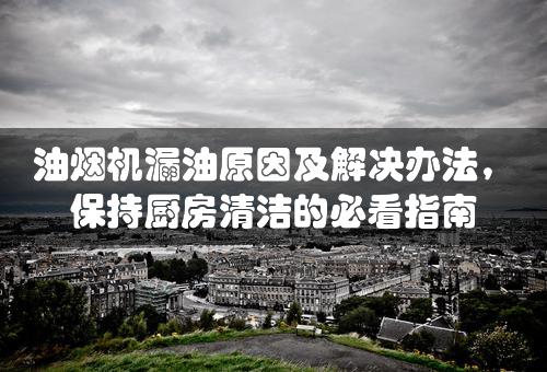 油烟机漏油原因及解决办法，保持厨房清洁的必看指南