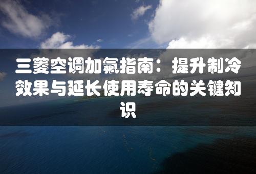 三菱空调加氟指南：提升制冷效果与延长使用寿命的关键知识