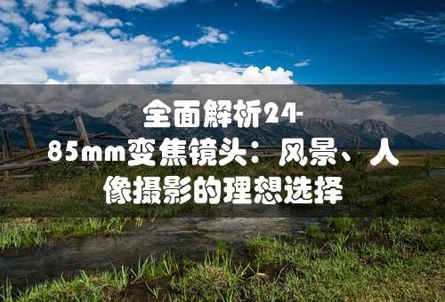 全面解析24-85mm变焦镜头：风景、人像摄影的理想选择