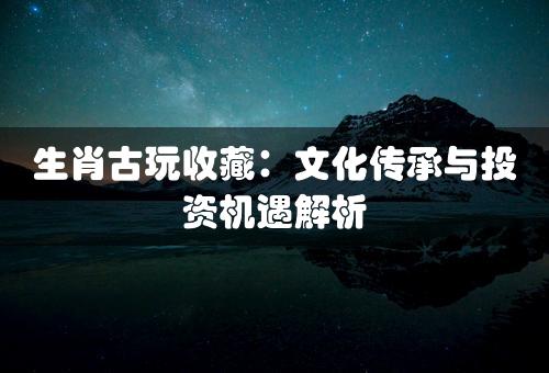 生肖古玩收藏：文化传承与投资机遇解析