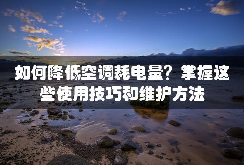 如何降低空调耗电量？掌握这些使用技巧和维护方法