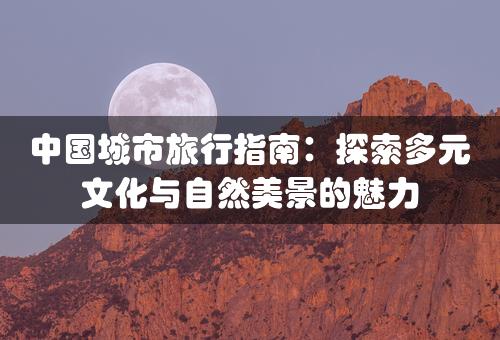 中国城市旅行指南：探索多元文化与自然美景的魅力