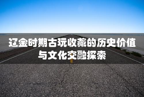 辽金时期古玩收藏的历史价值与文化交融探索