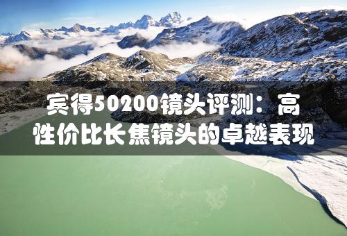 宾得50200镜头评测：高性价比长焦镜头的卓越表现