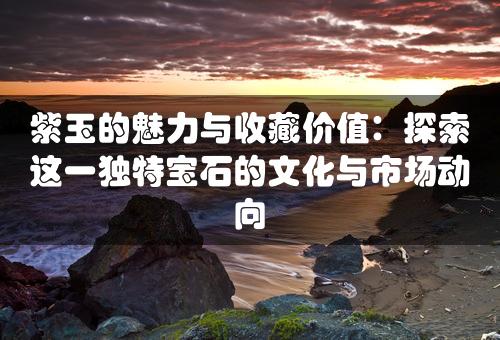 紫玉的魅力与收藏价值：探索这一独特宝石的文化与市场动向