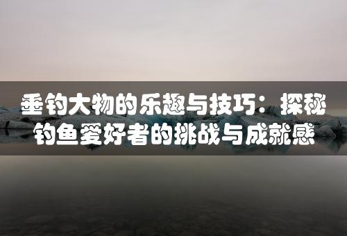 垂钓大物的乐趣与技巧：探秘钓鱼爱好者的挑战与成就感