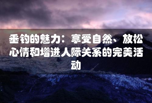 垂钓的魅力：享受自然、放松心情和增进人际关系的完美活动