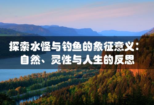 探索水怪与钓鱼的象征意义：自然、灵性与人生的反思