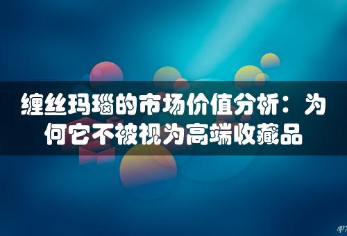 缠丝玛瑙的市场价值分析：为何它不被视为高端收藏品