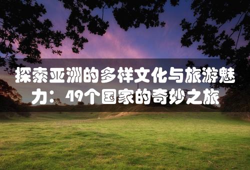 探索亚洲的多样文化与旅游魅力：49个国家的奇妙之旅