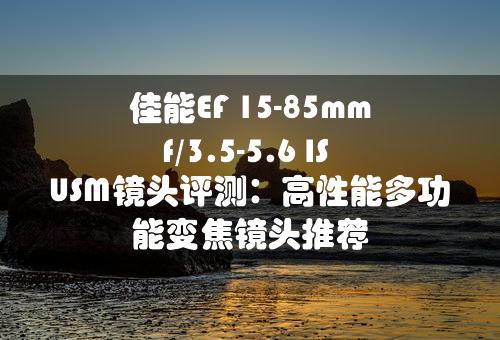 佳能EF 15-85mm f/3.5-5.6 IS USM镜头评测：高性能多功能变焦镜头推荐