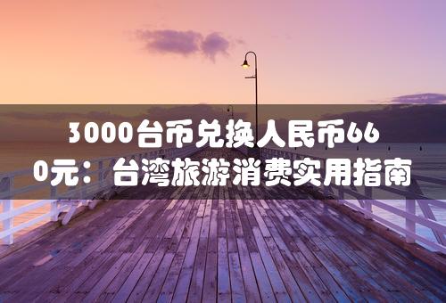 3000台币兑换人民币660元：台湾旅游消费实用指南