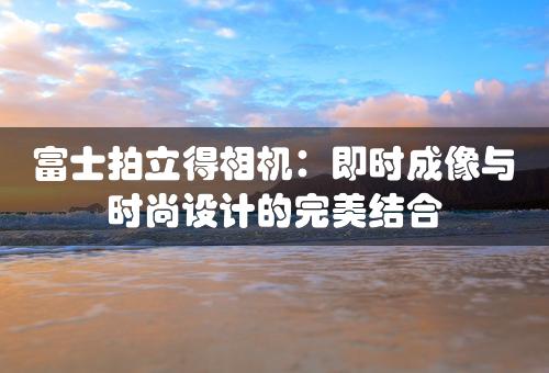 富士拍立得相机：即时成像与时尚设计的完美结合