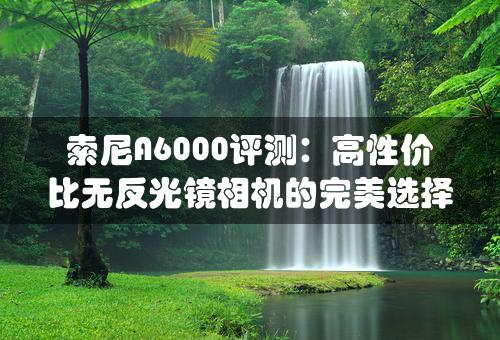 索尼A6000评测：高性价比无反光镜相机的完美选择