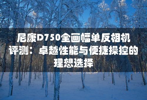 尼康D750全画幅单反相机评测：卓越性能与便捷操控的理想选择