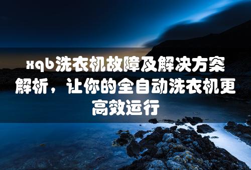 xqb洗衣机故障及解决方案解析，让你的全自动洗衣机更高效运行