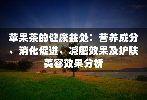 苹果茶的健康益处：营养成分、消化促进、减肥效果及护肤美容效果分析