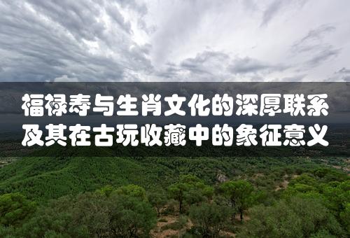 福禄寿与生肖文化的深厚联系及其在古玩收藏中的象征意义