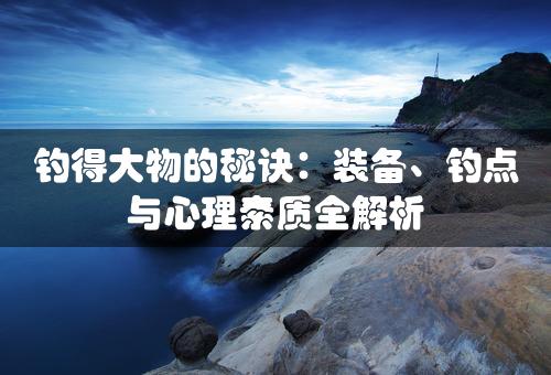 钓得大物的秘诀：装备、钓点与心理素质全解析