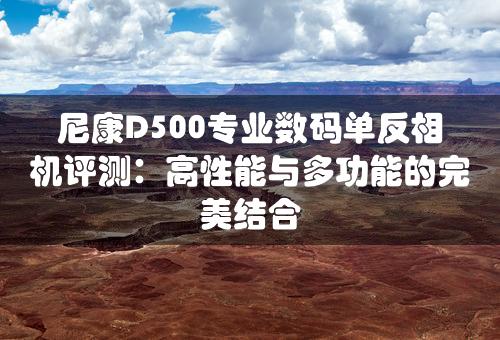 尼康D500专业数码单反相机评测：高性能与多功能的完美结合