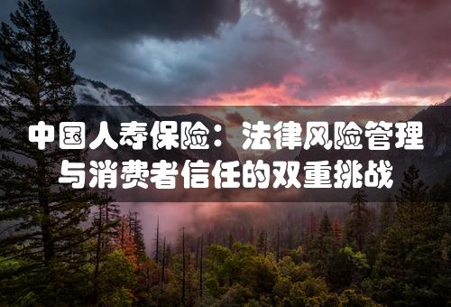 中国人寿保险：法律风险管理与消费者信任的双重挑战