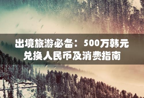 出境旅游必备：500万韩元兑换人民币及消费指南