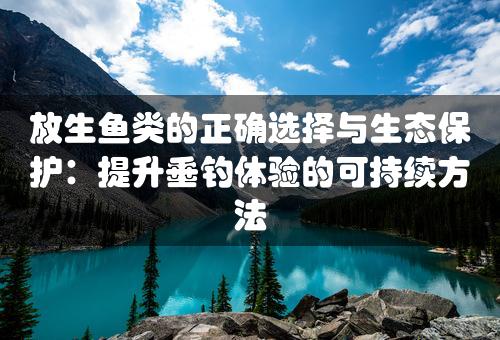 放生鱼类的正确选择与生态保护：提升垂钓体验的可持续方法