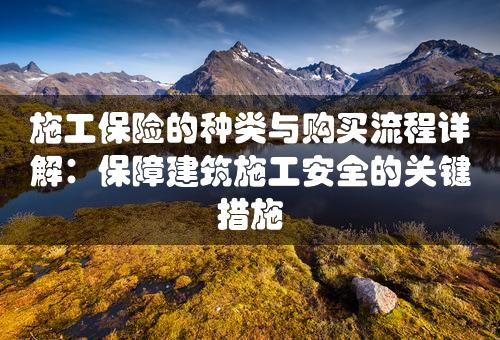 施工保险的种类与购买流程详解：保障建筑施工安全的关键措施