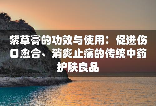 紫草膏的功效与使用：促进伤口愈合、消炎止痛的传统中药护肤良品