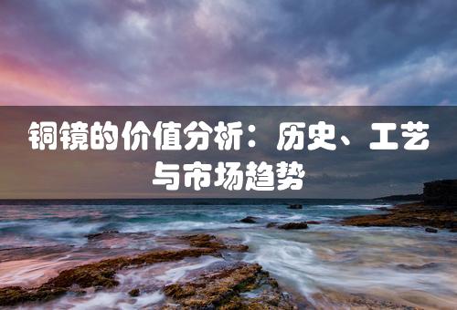 铜镜的价值分析：历史、工艺与市场趋势