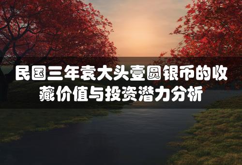 民国三年袁大头壹圆银币的收藏价值与投资潜力分析