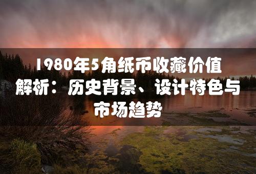 1980年5角纸币收藏价值解析：历史背景、设计特色与市场趋势