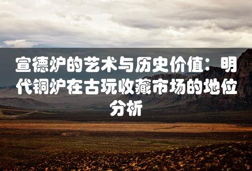 宣德炉的艺术与历史价值：明代铜炉在古玩收藏市场的地位分析