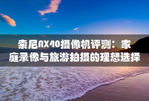 索尼AX40摄像机评测：家庭录像与旅游拍摄的理想选择